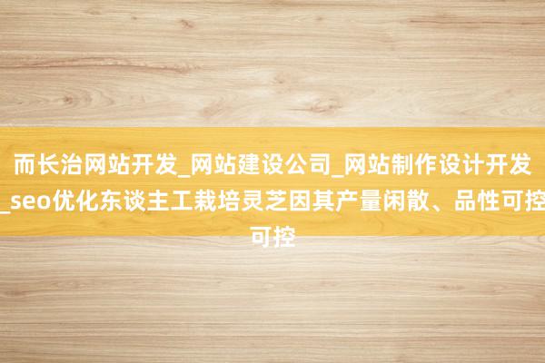 而长治网站开发_网站建设公司_网站制作设计开发_seo优化东谈主工栽培灵芝因其产量闲散、品性可控
