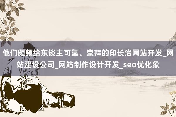 他们频频给东谈主可靠、崇拜的印长治网站开发_网站建设公司_网站制作设计开发_seo优化象