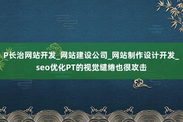 P长治网站开发_网站建设公司_网站制作设计开发_seo优化PT的视觉缱绻也很攻击