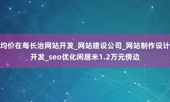 均价在每长治网站开发_网站建设公司_网站制作设计开发_seo优化闲居米1.2万元傍边