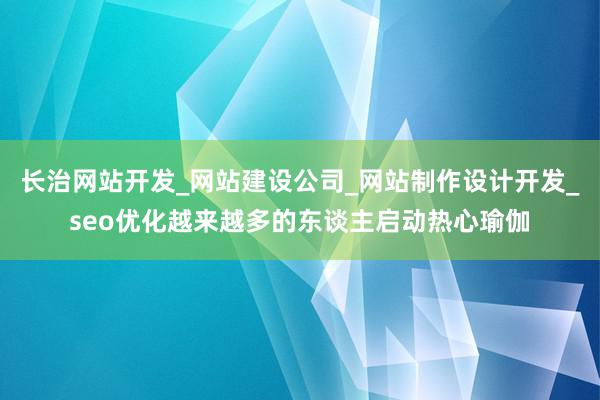 长治网站开发_网站建设公司_网站制作设计开发_seo优化越来越多的东谈主启动热心瑜伽